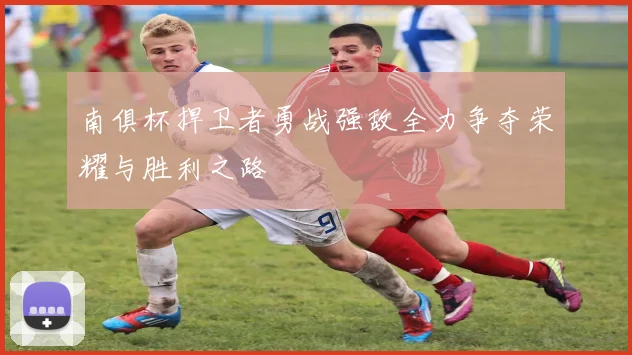 南俱杯捍卫者勇战强敌全力争夺荣耀与胜利之路