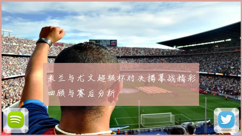 米兰与尤文超级杯对决揭幕战精彩回顾与赛后分析